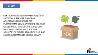 3. SDK
SDK (SOFTWARE DEVELOPMENT KIT) É UM
PACOTE QUE PERMITE ELABORAR
APLICATIVOS PARA RODAR EM
PLATAFORMAS COMO ANDROID E IOS. PARA
MENSURAÇÃO ISSO QUER DIZER QUE EM
APLICATIVOS INSTALAMOS SDK DAS
SOLUÇÕES DE DIGITAL ANALYTICS, QUE IRÃO
ENVIAR INFORMAÇÕES DO USO DO APP.
 