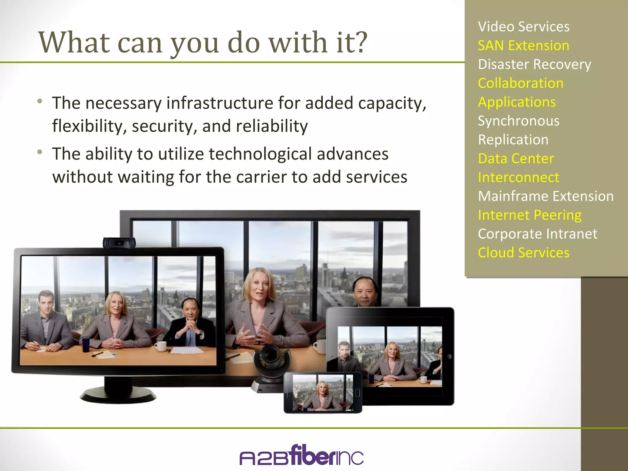 Video Services
What can you do with it?                             SAN Extension
                                                     Disaster Recovery
                                                     Collaboration
• The necessary infrastructure for added capacity,   Applications
  flexibility, security, and reliability             Synchronous
                                                     Replication
• The ability to utilize technological advances      Data Center
  without waiting for the carrier to add services    Interconnect
                                                     Mainframe Extension
                                                     Internet Peering
                                                     Corporate Intranet
                                                     Cloud Services
 