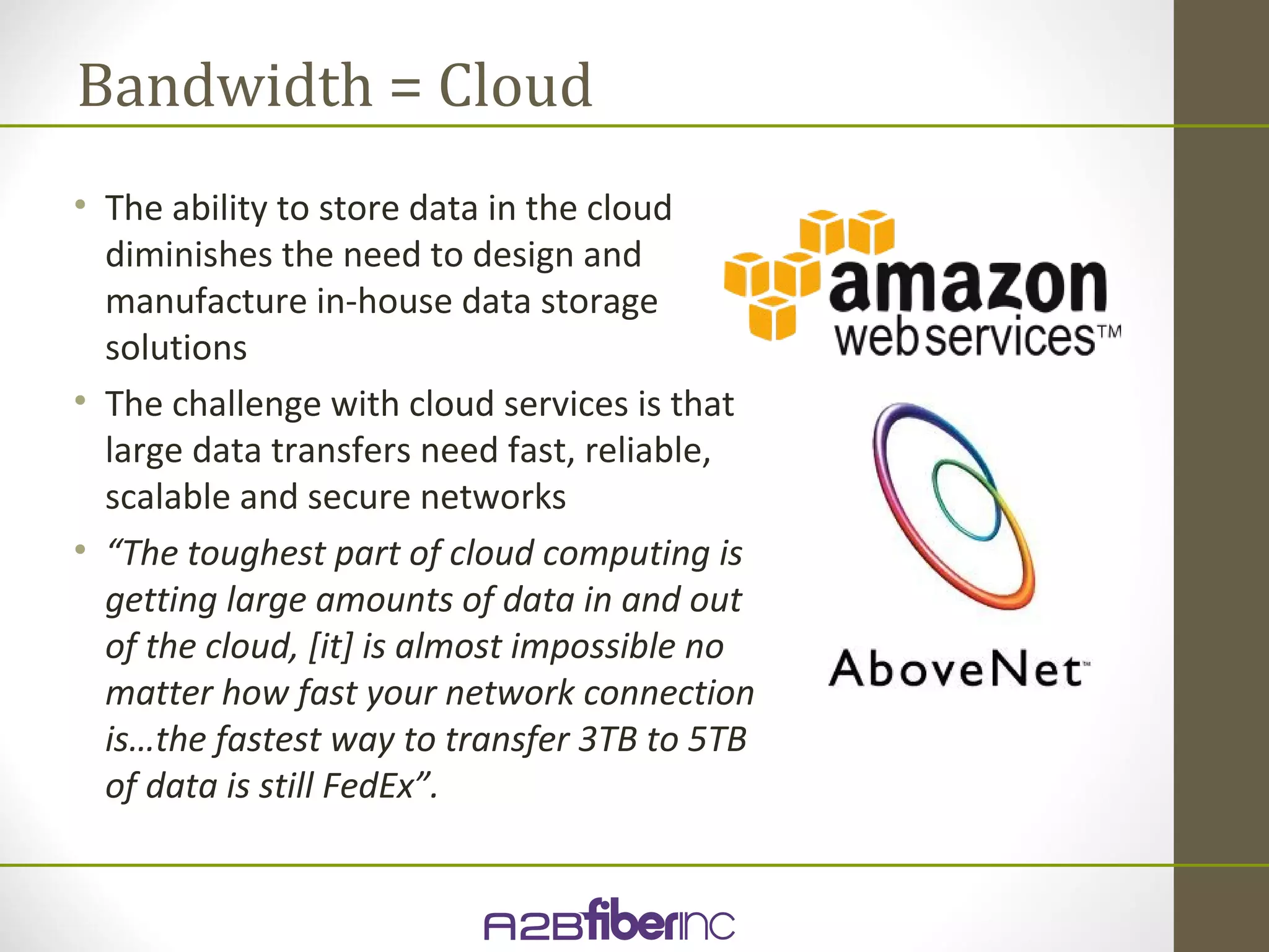Bandwidth = Cloud
• The ability to store data in the cloud
  diminishes the need to design and
  manufacture in-house data storage
  solutions
• The challenge with cloud services is that
  large data transfers need fast, reliable,
  scalable and secure networks
• “The toughest part of cloud computing is
  getting large amounts of data in and out
  of the cloud, [it] is almost impossible no
  matter how fast your network connection
  is…the fastest way to transfer 3TB to 5TB
  of data is still FedEx”.
 