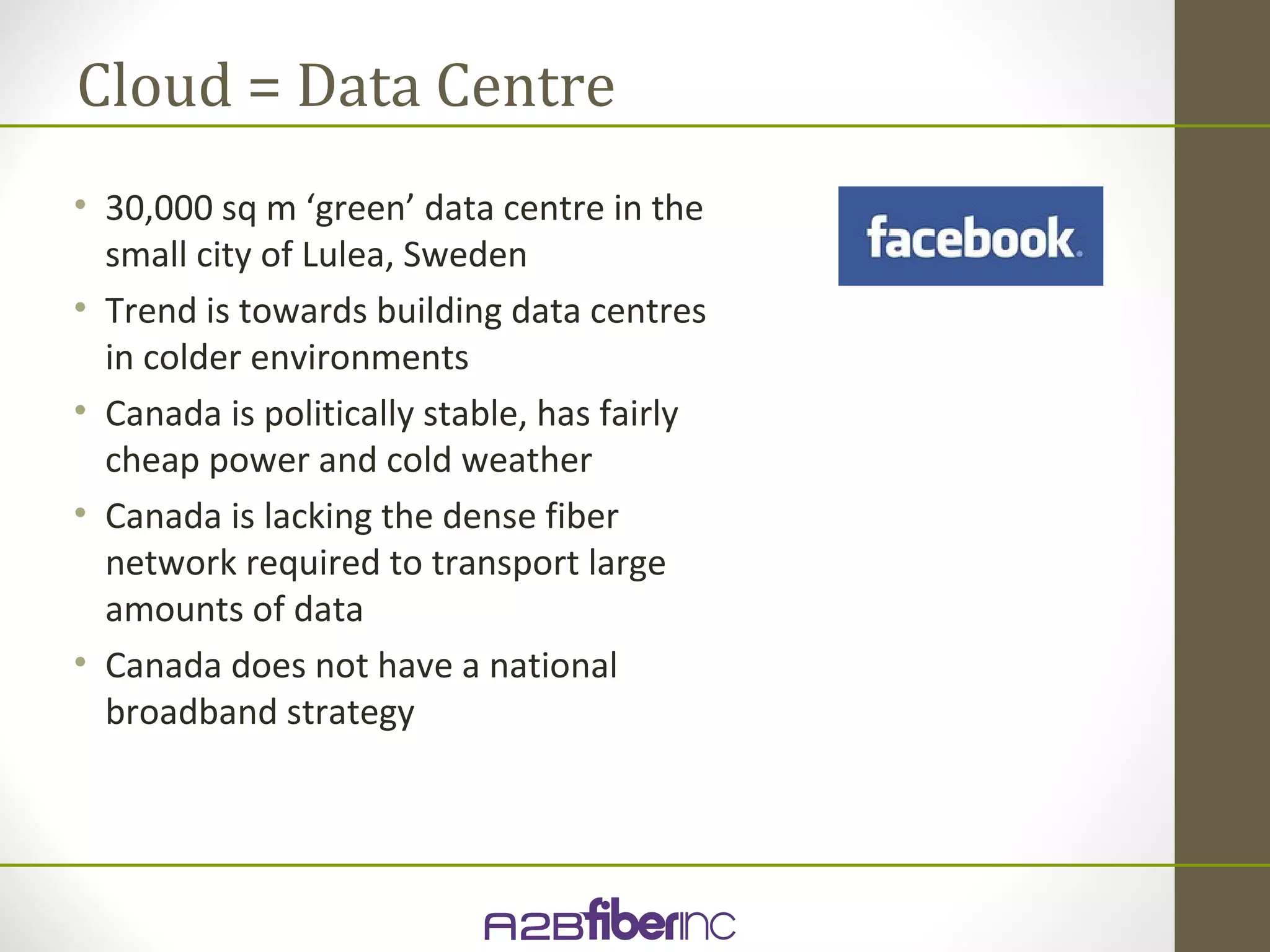 Cloud = Data Centre
• 30,000 sq m ‘green’ data centre in the
  small city of Lulea, Sweden
• Trend is towards building data centres
  in colder environments
• Canada is politically stable, has fairly
  cheap power and cold weather
• Canada is lacking the dense fiber
  network required to transport large
  amounts of data
• Canada does not have a national
  broadband strategy
 