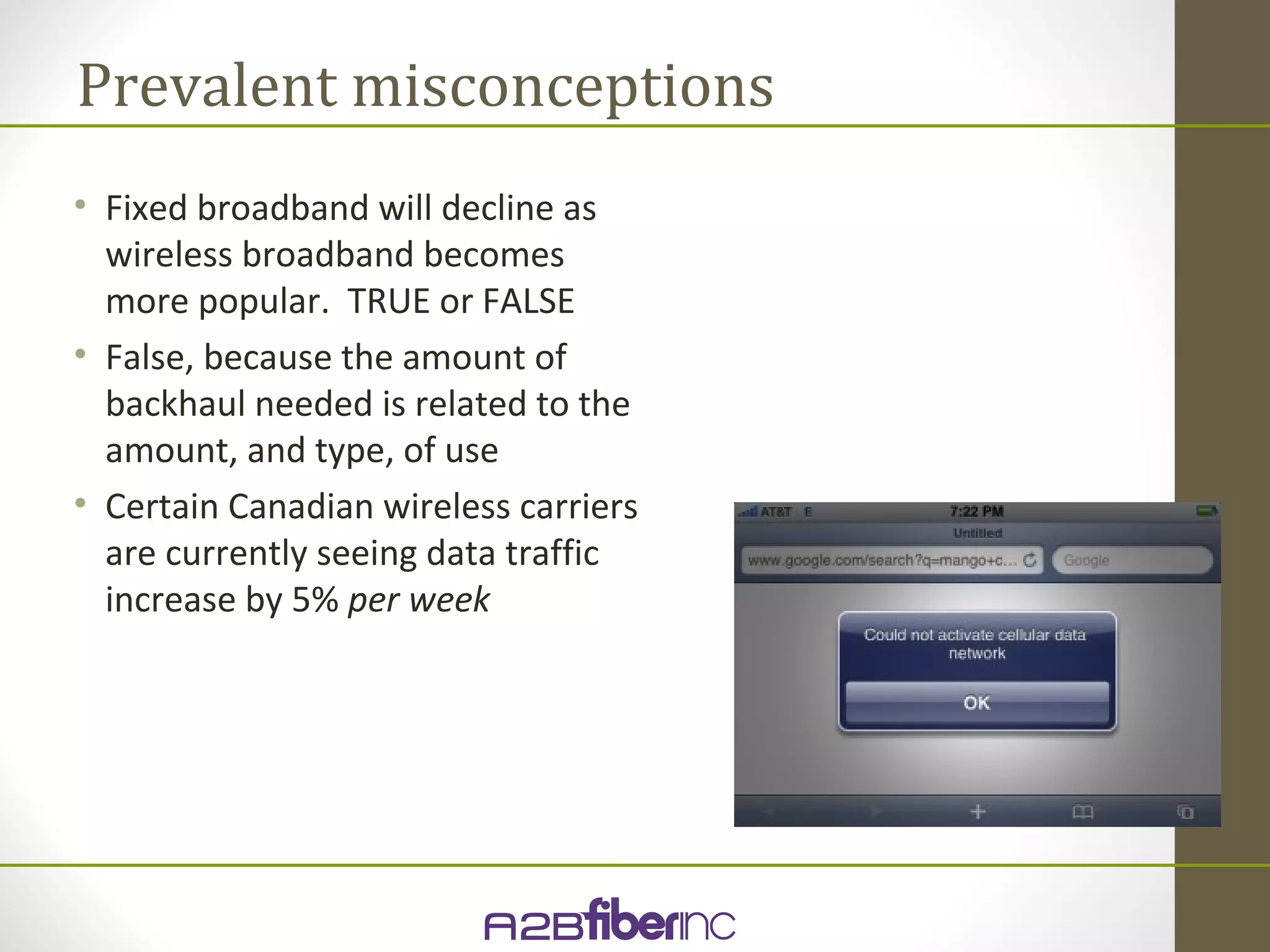 Prevalent misconceptions
• Fixed broadband will decline as
  wireless broadband becomes
  more popular. TRUE or FALSE
• False, because the amount of
  backhaul needed is related to the
  amount, and type, of use
• Certain Canadian wireless carriers
  are currently seeing data traffic
  increase by 5% per week
 