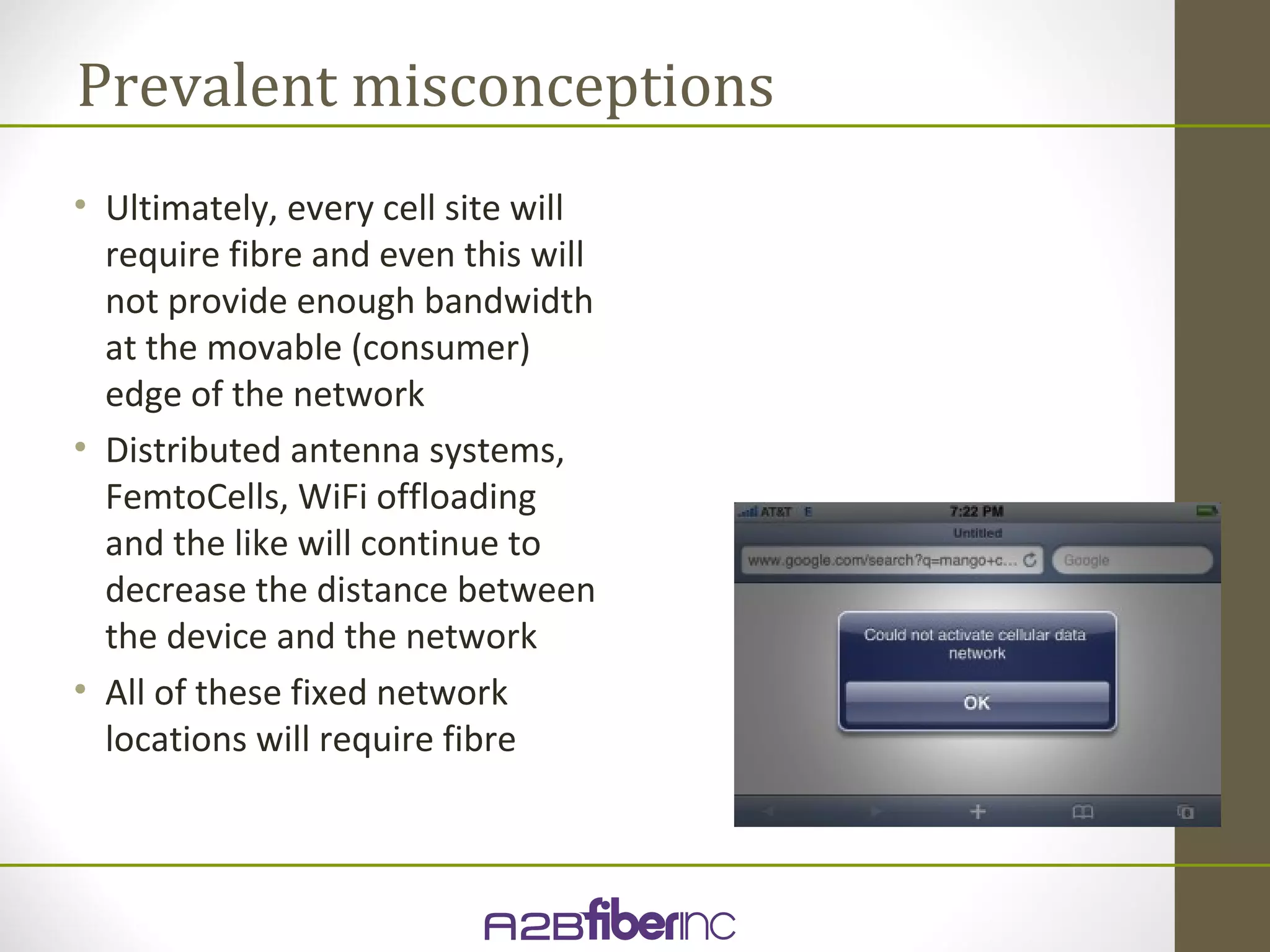 Prevalent misconceptions
• Ultimately, every cell site will
  require fibre and even this will
  not provide enough bandwidth
  at the movable (consumer)
  edge of the network
• Distributed antenna systems,
  FemtoCells, WiFi offloading
  and the like will continue to
  decrease the distance between
  the device and the network
• All of these fixed network
  locations will require fibre
 