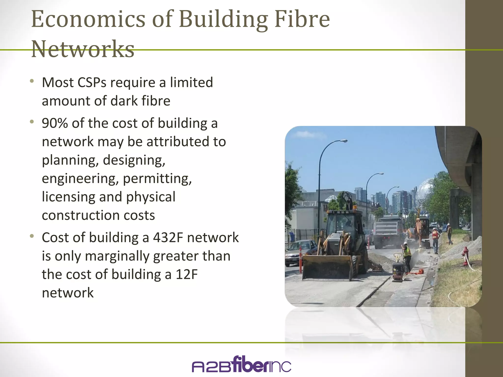 Economics of Building Fibre
Networks
• Most CSPs require a limited
  amount of dark fibre
• 90% of the cost of building a
  network may be attributed to
  planning, designing,
  engineering, permitting,
  licensing and physical
  construction costs
• Cost of building a 432F network
  is only marginally greater than
  the cost of building a 12F
  network
 