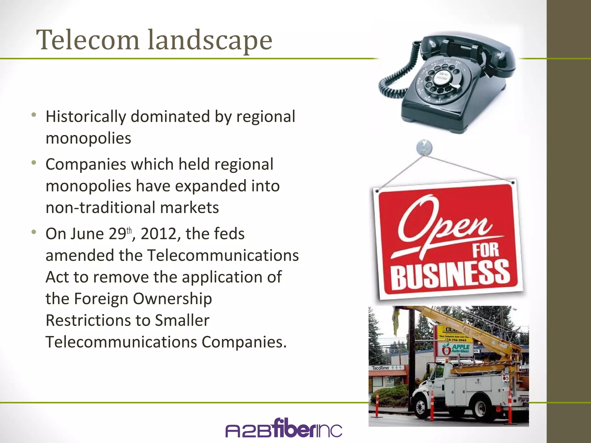 Telecom landscape

• Historically dominated by regional
  monopolies
• Companies which held regional
  monopolies have expanded into
  non-traditional markets
• On June 29th, 2012, the feds
  amended the Telecommunications
  Act to remove the application of
  the Foreign Ownership
  Restrictions to Smaller
  Telecommunications Companies.
 