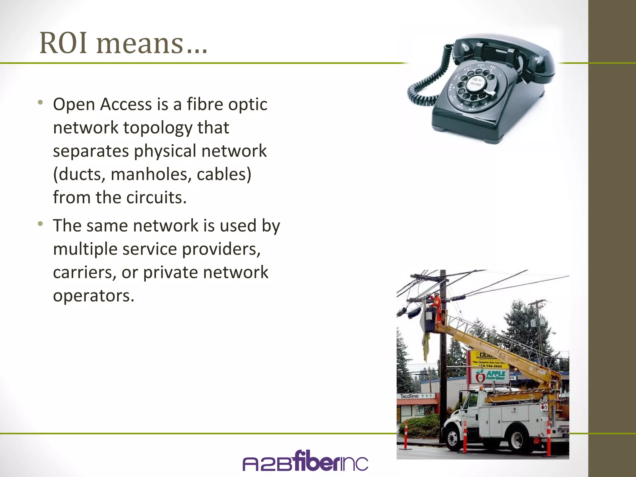 ROI means…
• Open Access is a fibre optic
  network topology that
  separates physical network
  (ducts, manholes, cables)
  from the circuits.
• The same network is used by
  multiple service providers,
  carriers, or private network
  operators.
 