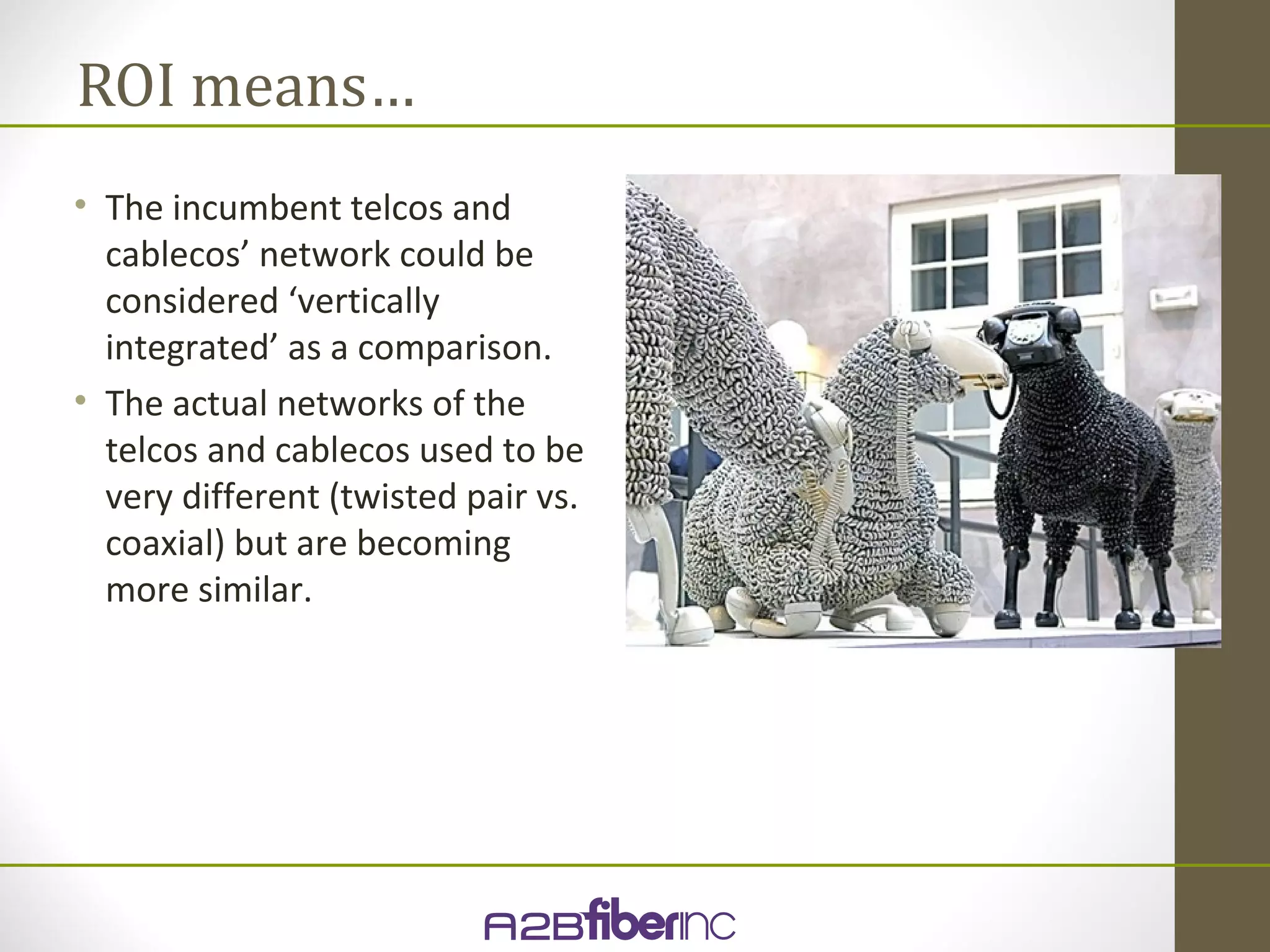 ROI means…
• The incumbent telcos and
  cablecos’ network could be
  considered ‘vertically
  integrated’ as a comparison.
• The actual networks of the
  telcos and cablecos used to be
  very different (twisted pair vs.
  coaxial) but are becoming
  more similar.
 