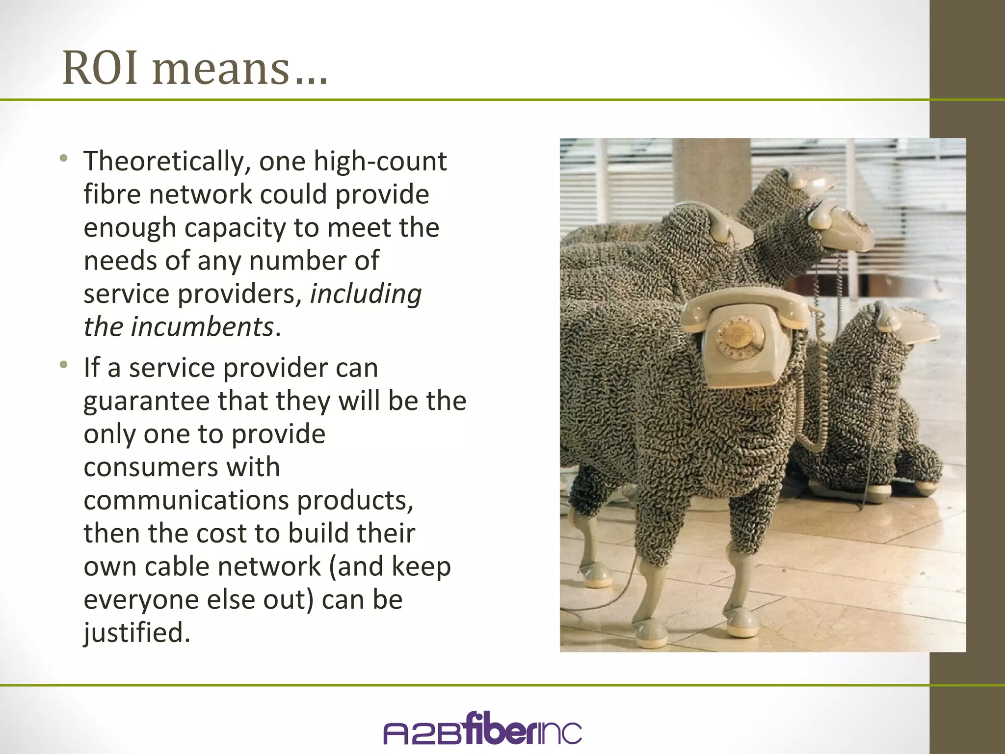 ROI means…
• Theoretically, one high-count
  fibre network could provide
  enough capacity to meet the
  needs of any number of
  service providers, including
  the incumbents.
• If a service provider can
  guarantee that they will be the
  only one to provide
  consumers with
  communications products,
  then the cost to build their
  own cable network (and keep
  everyone else out) can be
  justified.
 