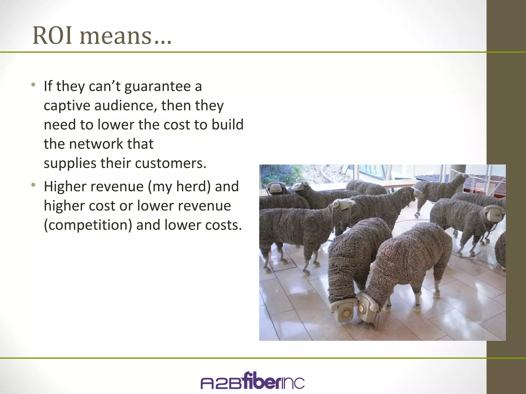 ROI means…
• If they can’t guarantee a
  captive audience, then they
  need to lower the cost to build
  the network that
  supplies their customers.
• Higher revenue (my herd) and
  higher cost or lower revenue
  (competition) and lower costs.
 