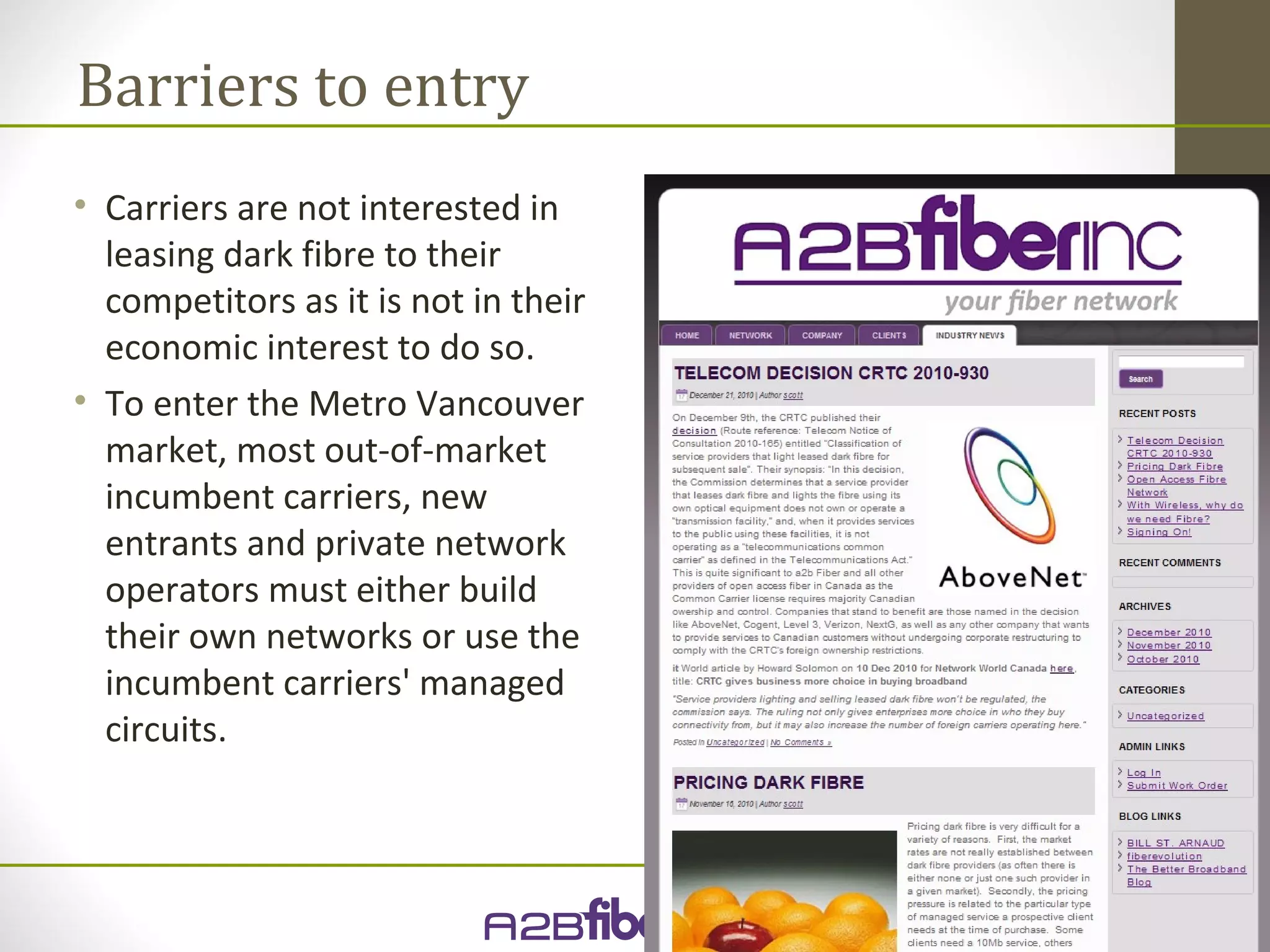 Barriers to entry
• Carriers are not interested in
  leasing dark fibre to their
  competitors as it is not in their
  economic interest to do so.
• To enter the Metro Vancouver
  market, most out-of-market
  incumbent carriers, new
  entrants and private network
  operators must either build
  their own networks or use the
  incumbent carriers' managed
  circuits.
 
