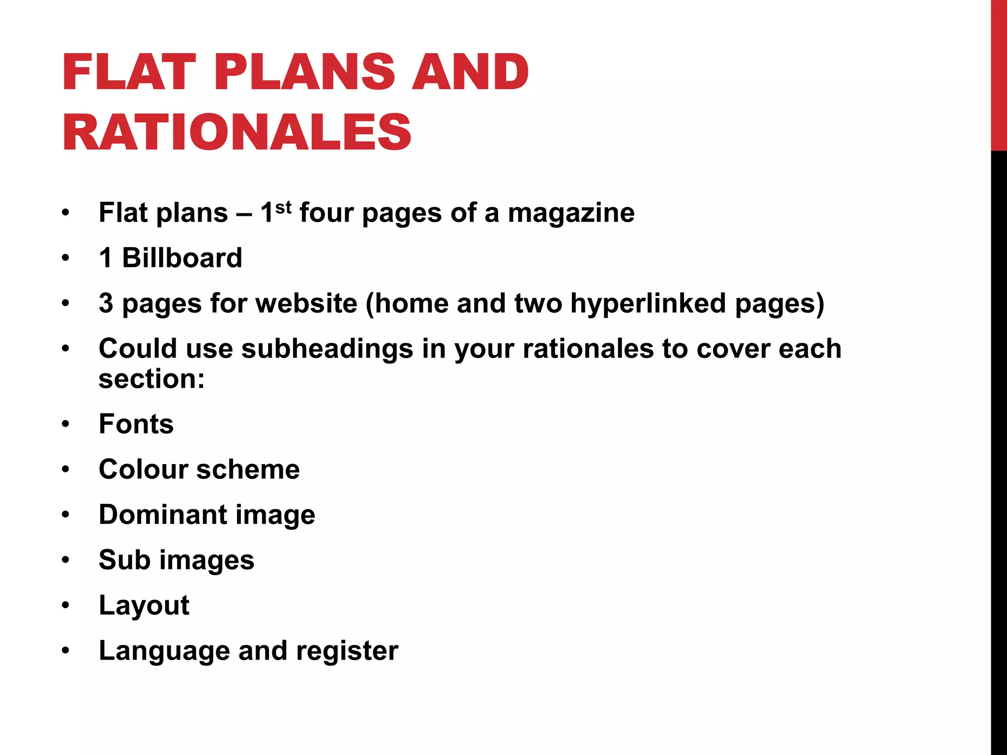 FLAT PLANS AND
RATIONALES
• Flat plans – 1st four pages of a magazine
• 1 Billboard
• 3 pages for website (home and two hyperlinked pages)
• Could use subheadings in your rationales to cover each
section:
• Fonts
• Colour scheme
• Dominant image
• Sub images
• Layout
• Language and register
 