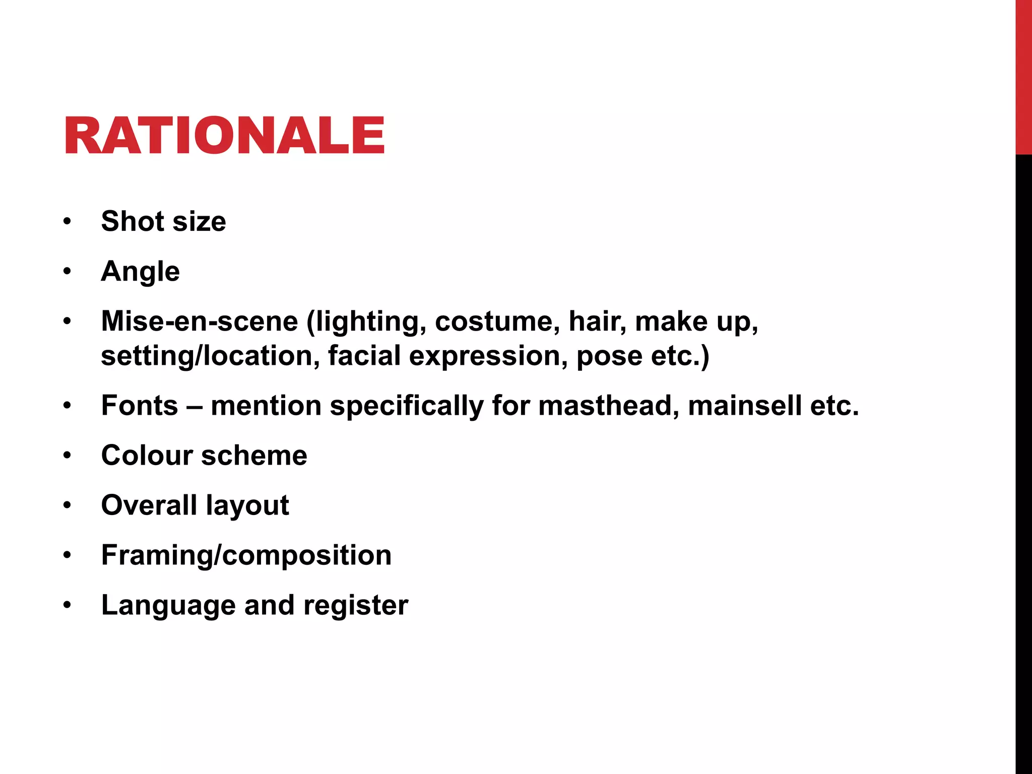 RATIONALE
• Shot size
• Angle
• Mise-en-scene (lighting, costume, hair, make up,
setting/location, facial expression, pose etc.)
• Fonts – mention specifically for masthead, mainsell etc.
• Colour scheme
• Overall layout
• Framing/composition
• Language and register
 