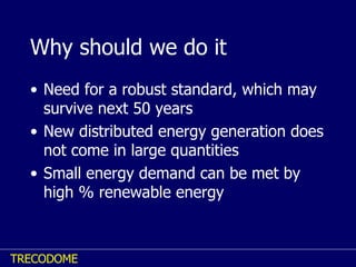Why should we do it Need for a robust standard, which may survive next 50 years New distributed energy generation does not come in large quantities Small energy demand can be met by high % renewable energy 