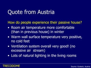 Quote from Austria How do people experience their passive house?   Room air temperature more comfortable (than in previous house) in winter Warm wall surface temperature very positive, no cold feet  Ventilation system overall very good! (no excessive air  stream) Lots of natural lighting in the living rooms  Source: Ecotech, Austria 