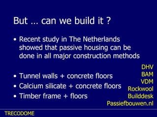 But … can we build it ? Recent study in The Netherlands showed that passive housing can be done in all major construction methods Tunnel walls + concrete floors Calcium silicate + concrete floors Timber frame + floors DHV BAM VDM Rockwool Builddesk Passiefbouwen.nl 