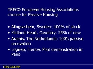 TRECO European Housing Associations choose for Passive Housing Alingsashem, Sweden: 100% of stock Midland Heart, Coventry: 25% of new Aramis, The Netherlands: 100’s passive renovation Logirep, France: Pilot demonstration in Paris 