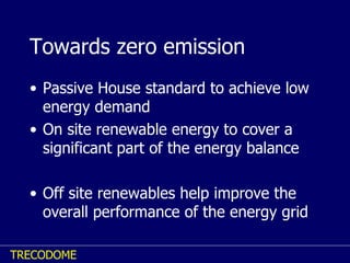 Towards zero emission Passive House standard to achieve low energy demand On site renewable energy to cover a significant part of the energy balance Off site renewables help improve the overall performance of the energy grid 