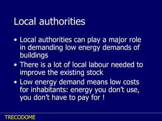 Local authorities Local authorities can play a major role in demanding low energy demands of buildings There is a lot of local labour needed to improve the existing stock Low energy demand means low costs for inhabitants: energy you don’t use, you don’t have to pay for ! 