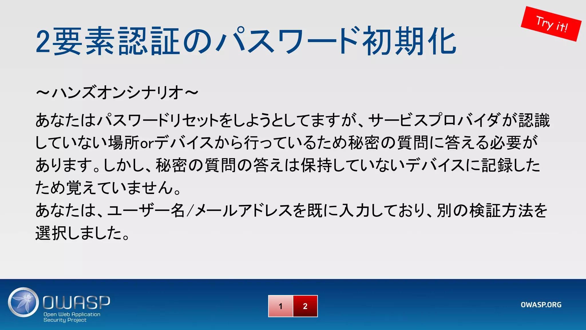 2要素認証のパスワード初期化 
～ハンズオンシナリオ～ 
あなたはパスワードリセットをしようとしてますが、サービスプロバイダが認識
していない場所orデバイスから行っているため秘密の質問に答える必要が
あります。しかし、秘密の質問の答えは保持していないデバイスに記録した
ため覚えていません。 
あなたは、ユーザー名/メールアドレスを既に入力しており、別の検証方法を
選択しました。 
Try it!
1 2
 
