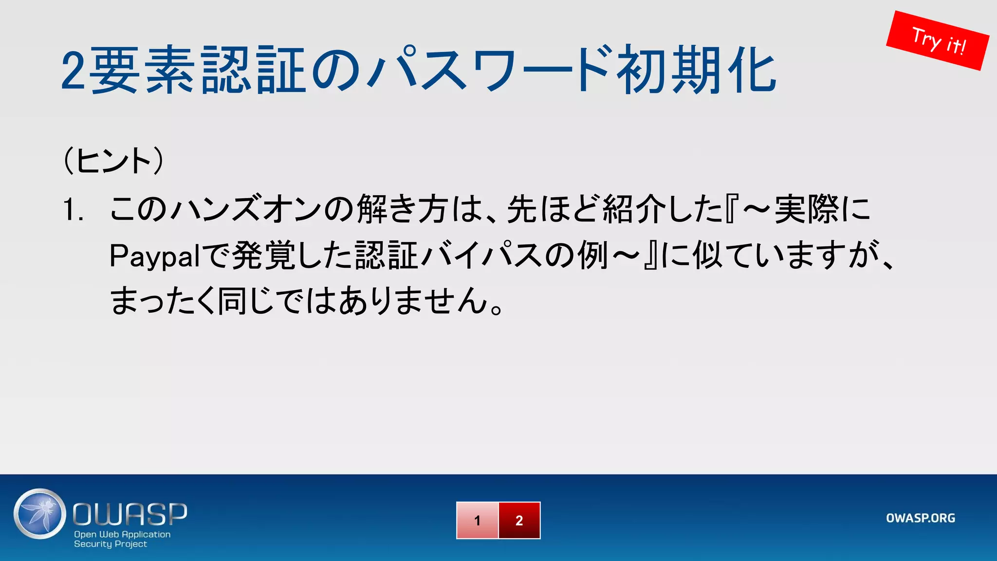 2要素認証のパスワード初期化 
Try it!
1 2
（ヒント） 
1. このハンズオンの解き方は、先ほど紹介した『～実際に
Paypalで発覚した認証バイパスの例～』に似ていますが、
まったく同じではありません。 
 