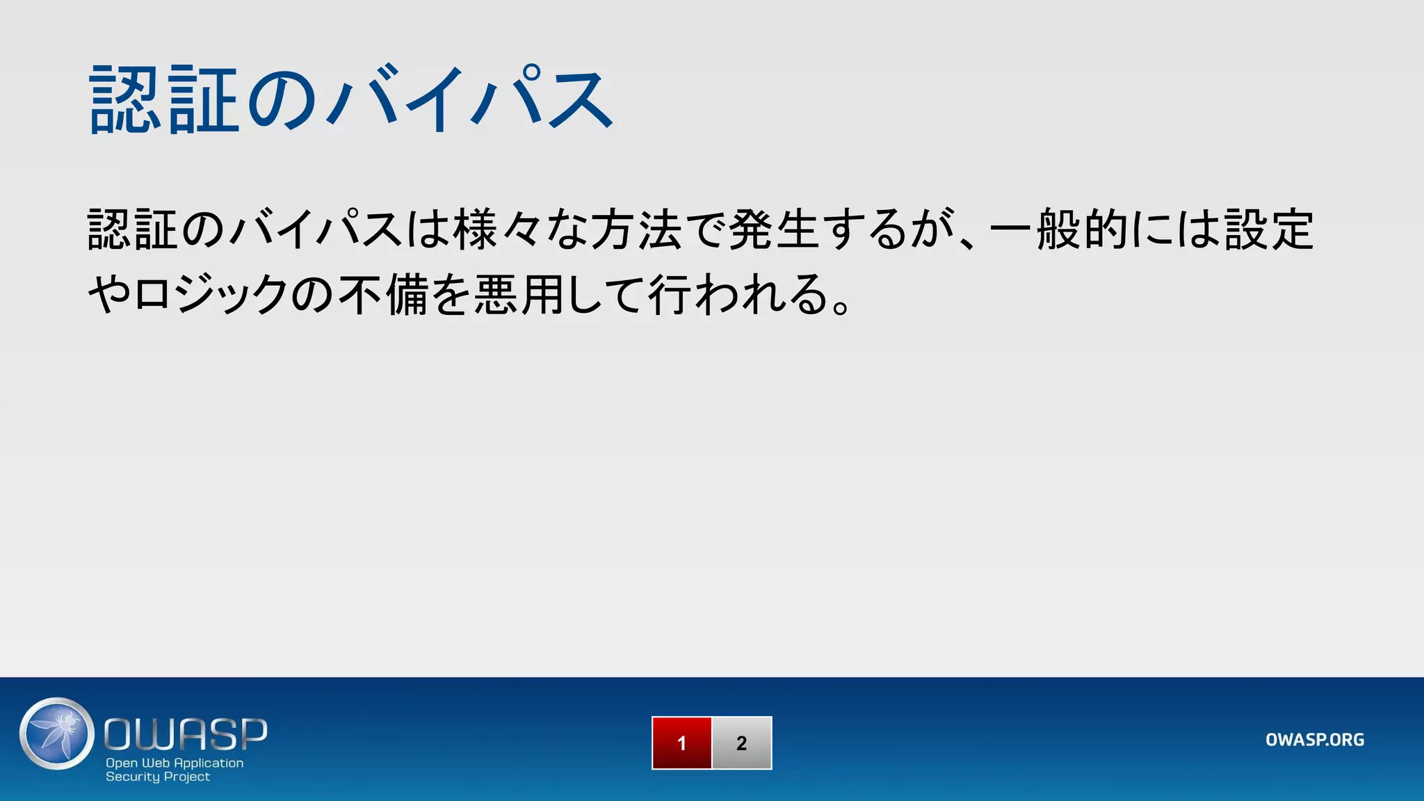 認証のバイパス 
1 2
認証のバイパスは様々な方法で発生するが、一般的には設定
やロジックの不備を悪用して行われる。 
 