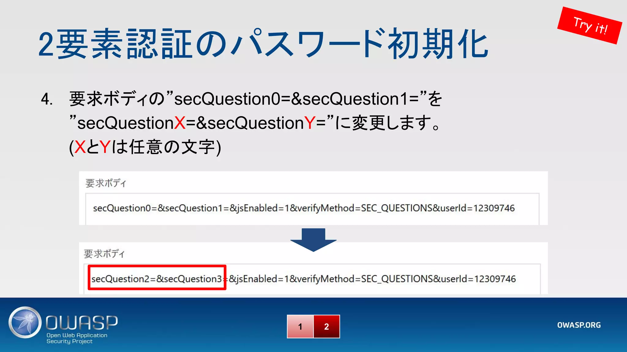 2要素認証のパスワード初期化 
Try it!
4. 要求ボディの”secQuestion0=&secQuestion1=”を
”secQuestionX=&secQuestionY=”に変更します。
(XとYは任意の文字)
1 2
 