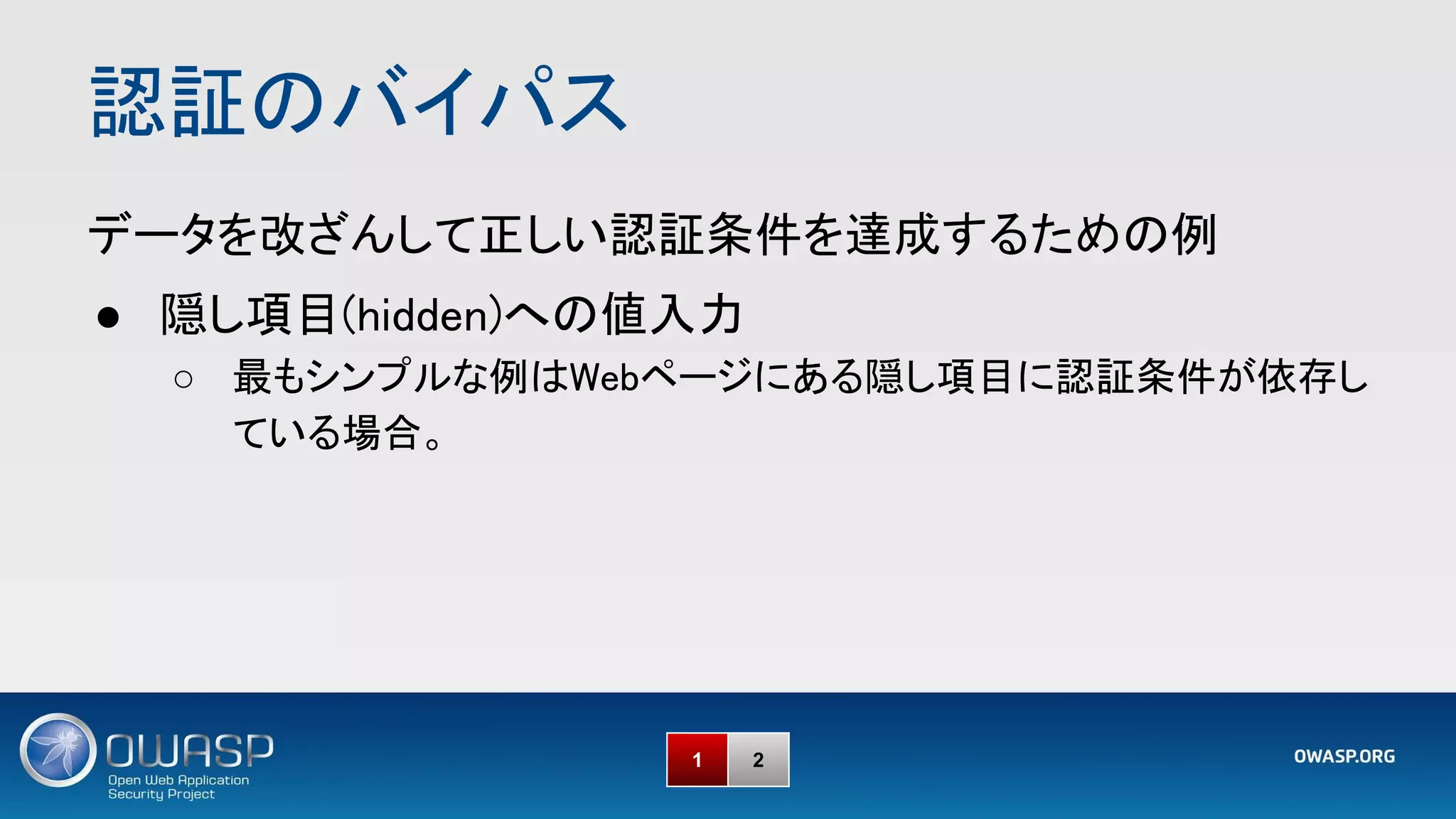 認証のバイパス 
1 2
データを改ざんして正しい認証条件を達成するための例 
● 隠し項目(hidden)への値入力 
○ 最もシンプルな例はWebページにある隠し項目に認証条件が依存し
ている場合。 
 