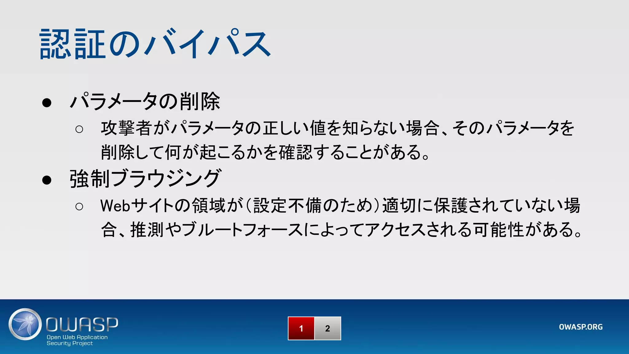 認証のバイパス 
1 2
● パラメータの削除 
○ 攻撃者がパラメータの正しい値を知らない場合、そのパラメータを
削除して何が起こるかを確認することがある。 
● 強制ブラウジング 
○ Webサイトの領域が（設定不備のため）適切に保護されていない場
合、推測やブルートフォースによってアクセスされる可能性がある。 
 