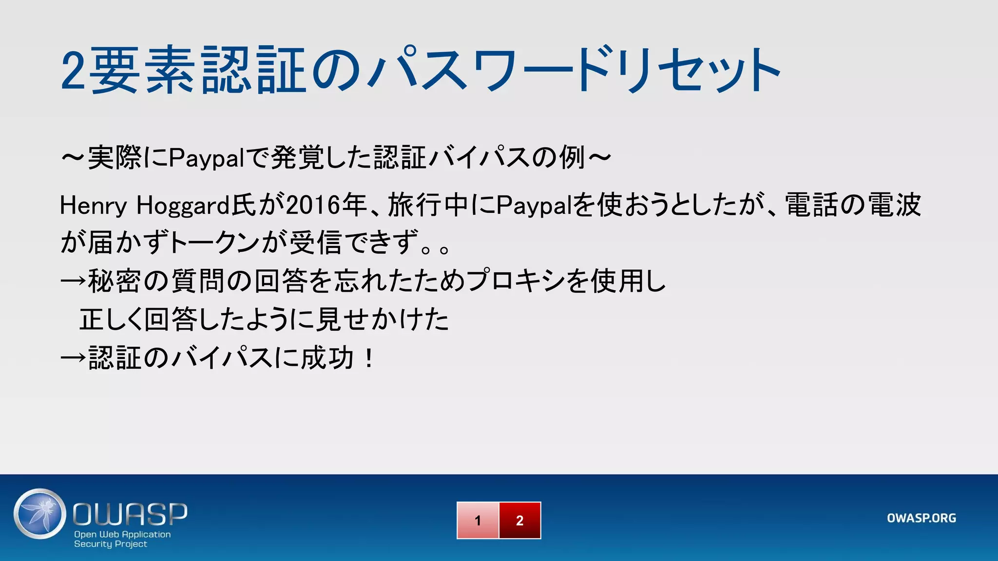 2要素認証のパスワードリセット 
～実際にPaypalで発覚した認証バイパスの例～ 
Henry Hoggard氏が2016年、旅行中にPaypalを使おうとしたが、電話の電波
が届かずトークンが受信できず。。 
→秘密の質問の回答を忘れたためプロキシを使用し 
　正しく回答したように見せかけた 
→認証のバイパスに成功！ 
1 2
 