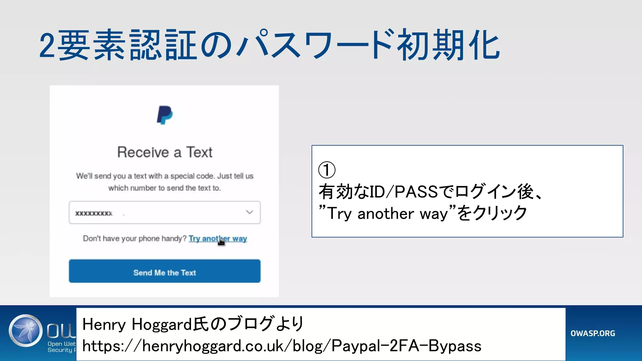 2要素認証のパスワード初期化 
1 2
Henry Hoggard氏のブログより 
https://henryhoggard.co.uk/blog/Paypal-2FA-Bypass 
① 
有効なID/PASSでログイン後、 
”Try another way”をクリック 
 