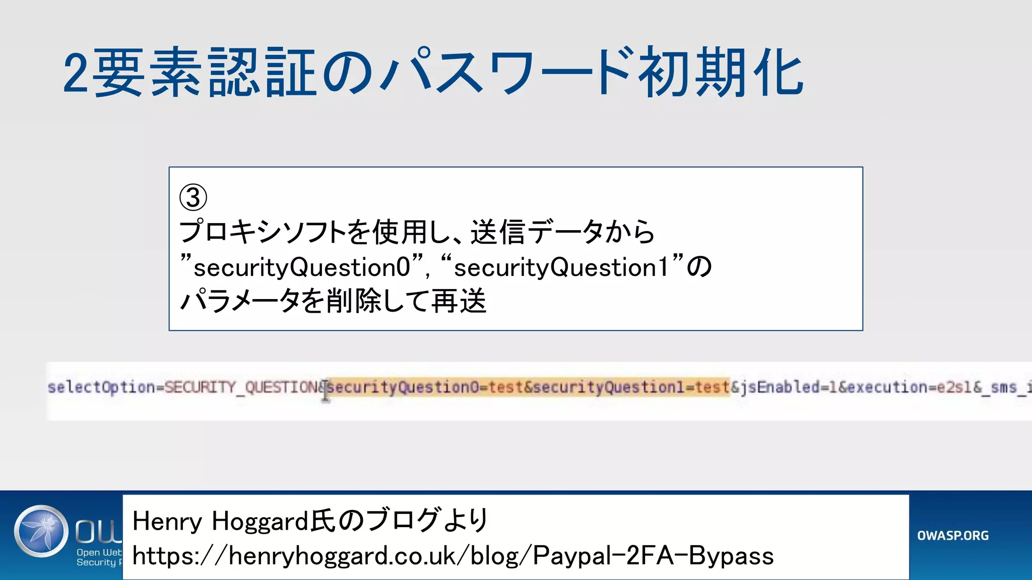 2要素認証のパスワード初期化 
1 2
Henry Hoggard氏のブログより 
https://henryhoggard.co.uk/blog/Paypal-2FA-Bypass 
③ 
プロキシソフトを使用し、送信データから 
”securityQuestion0”, “securityQuestion1”の 
パラメータを削除して再送 
 