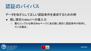 認証のバイパス 
1 2
データを改ざんして正しい認証条件を達成するための例 
● 隠し項目(hidden)への値入力 
○ 最もシンプルな例はWebページにある隠し項目に認証条件が依存し
ている場合。 
 