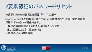 2要素認証のパスワードリセット 
～実際にPaypalで発覚した認証バイパスの例～ 
Henry Hoggard氏が2016年、旅行中にPaypalを使おうとしたが、電話の電波
が届かずトークンが受信できず。。 
→秘密の質問の回答を忘れたためプロキシを使用し 
　正しく回答したように見せかけた 
→認証のバイパスに成功！ 
1 2
 