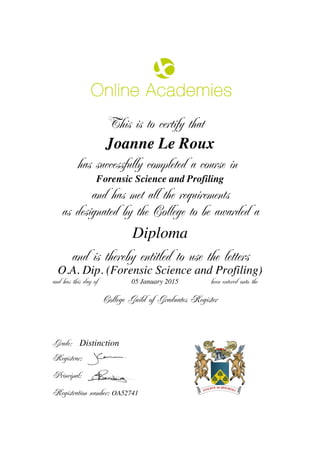 This is to certify that
Joanne Le Roux
has successfully completed a course in
Forensic Science and Profiling
and has met all the requirements
as designated by the College to be awarded a
Diploma
and is thereby entitled to use the letters
O.A. Dip. (Forensic Science and Profiling)
and has this day of been entered onto the05 January 2015
Distinction
College Guild of Graduates Register
Grade:
Registrar:
Principal:
Registration number: OA52741
 
