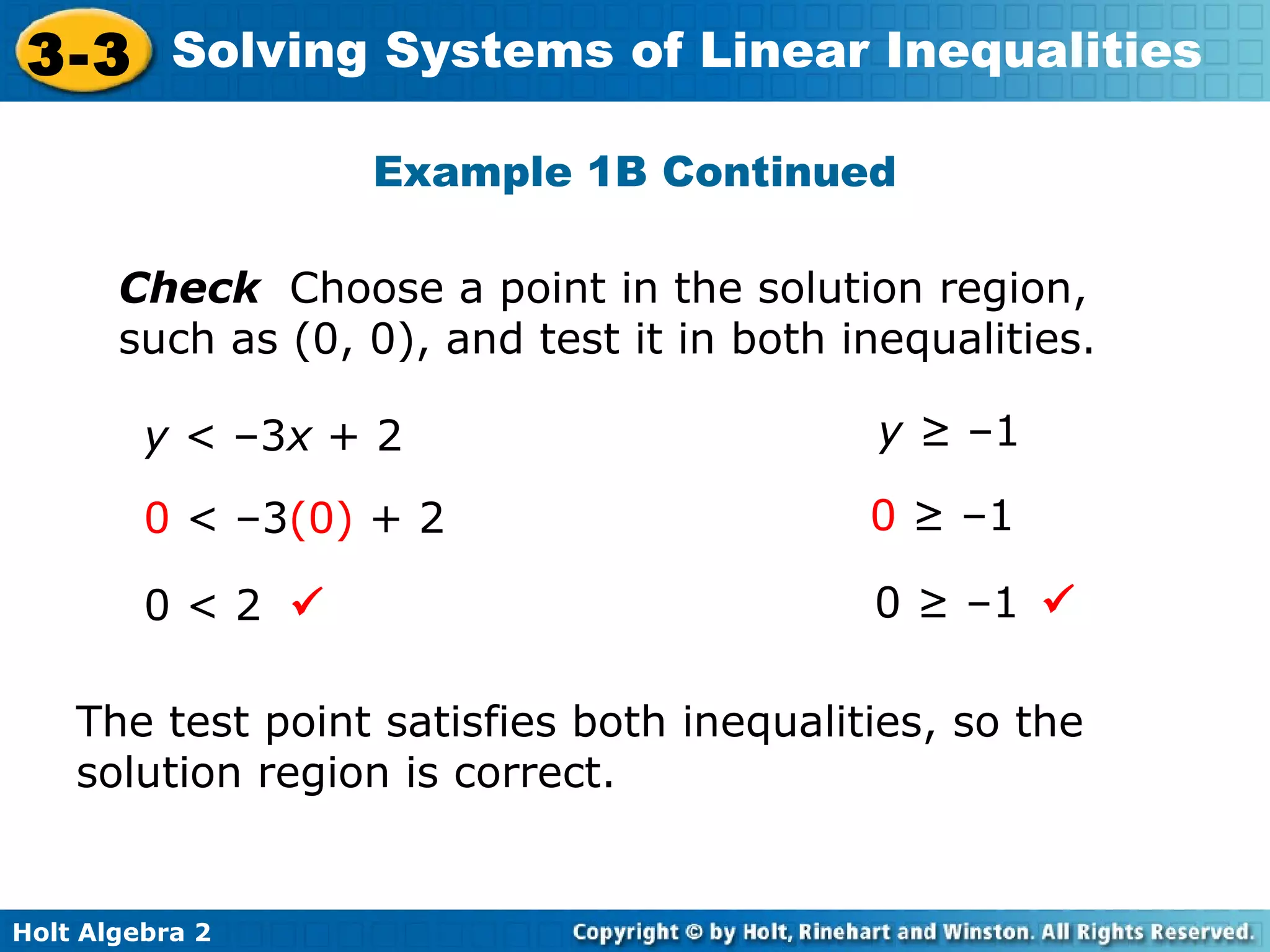 Holt Algebra 2
3-3 Solving Systems of Linear Inequalities
Example 1B Continued
Check Choose a point in the solution region,
such as (0, 0), and test it in both inequalities.
y < –3x + 2 y ≥ –1
0 < –3(0) + 2
0 < 2
0 ≥ –1
0 ≥ –1
The test point satisfies both inequalities, so the
solution region is correct.
 
 