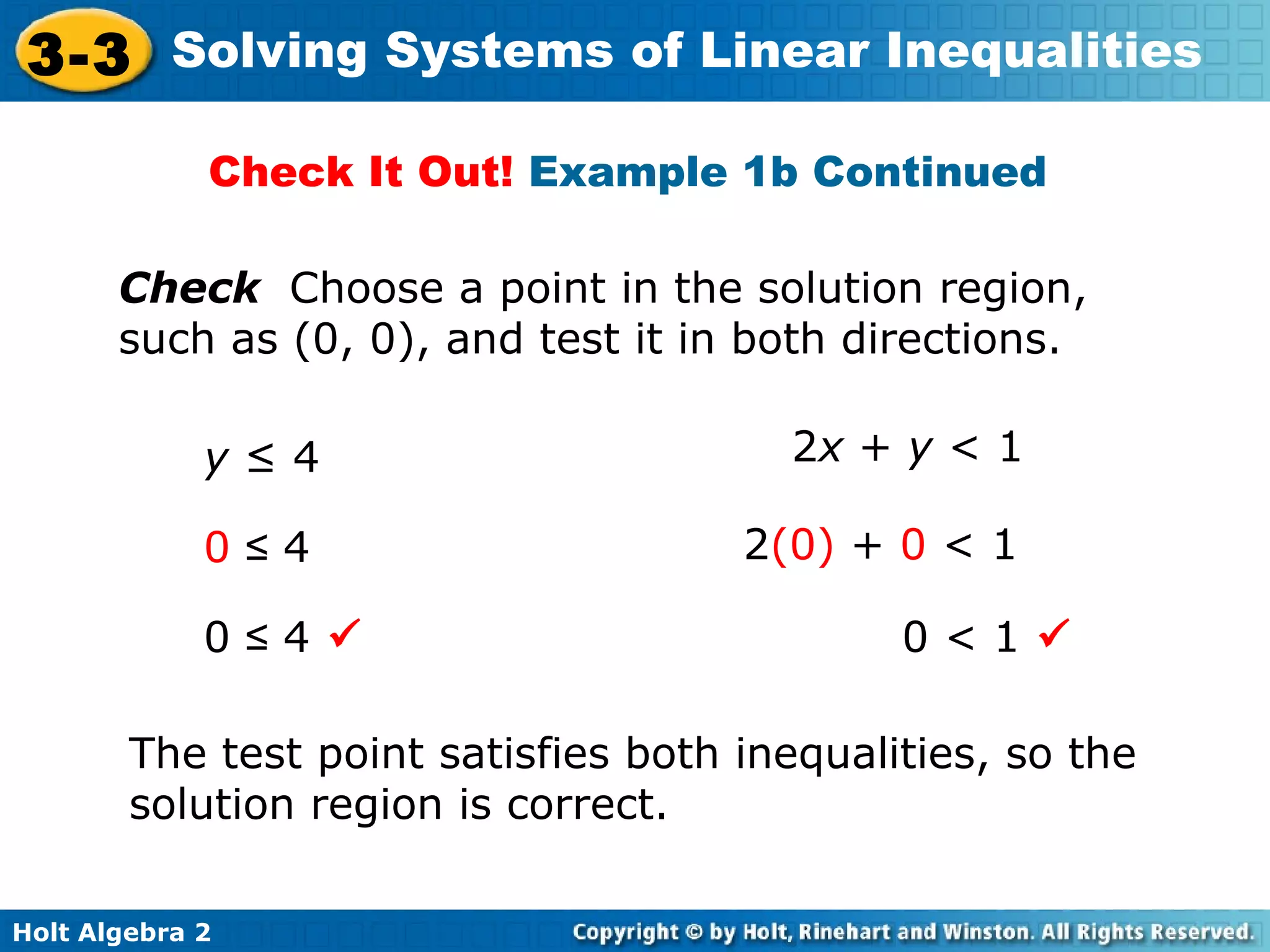 Holt Algebra 2
3-3 Solving Systems of Linear Inequalities
Check Choose a point in the solution region,
such as (0, 0), and test it in both directions.
The test point satisfies both inequalities, so the
solution region is correct.
y ≤ 4 2x + y < 1
0 ≤ 4
0 ≤ 4
2(0) + 0 < 1
0 < 1
Check It Out! Example 1b Continued
 
 