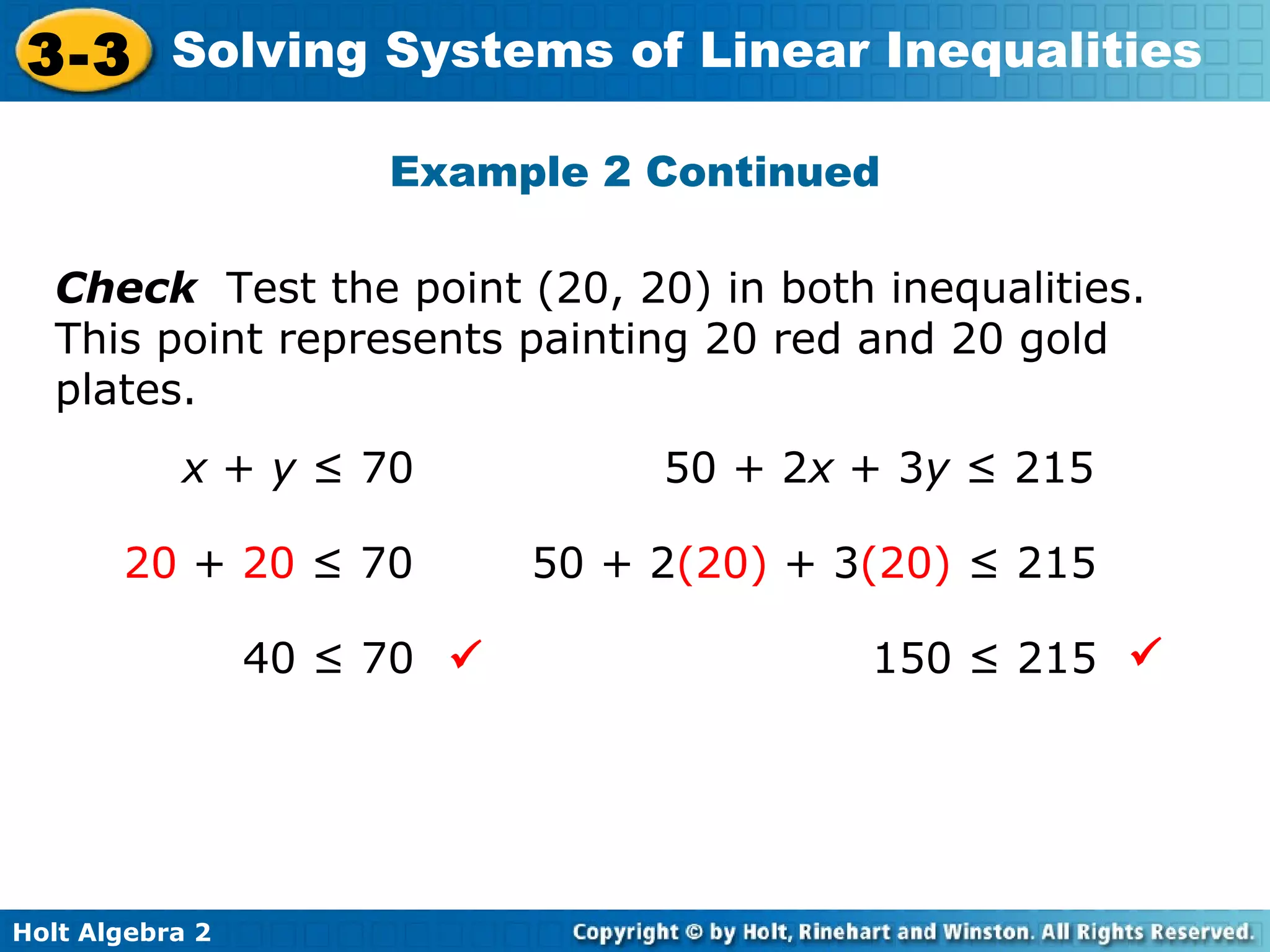 Holt Algebra 2
3-3 Solving Systems of Linear Inequalities
Check Test the point (20, 20) in both inequalities.
This point represents painting 20 red and 20 gold
plates.
x + y ≤ 70 50 + 2x + 3y ≤ 215
20 + 20 ≤ 70
40 ≤ 70
50 + 2(20) + 3(20) ≤ 215
150 ≤ 215 
Example 2 Continued
 