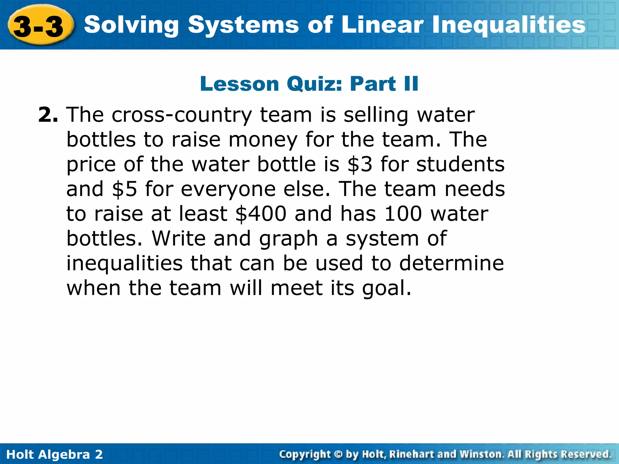 Holt Algebra 2
3-3 Solving Systems of Linear Inequalities
Lesson Quiz: Part II
2. The cross-country team is selling water
bottles to raise money for the team. The
price of the water bottle is $3 for students
and $5 for everyone else. The team needs
to raise at least $400 and has 100 water
bottles. Write and graph a system of
inequalities that can be used to determine
when the team will meet its goal.
 