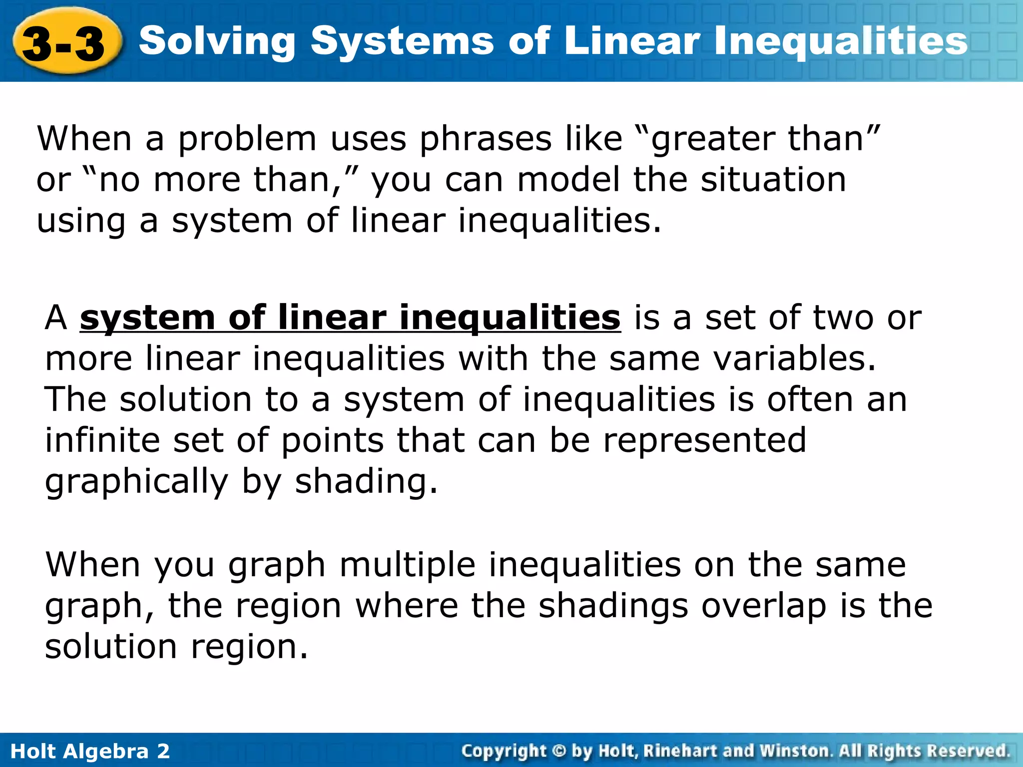 Holt Algebra 2
3-3 Solving Systems of Linear Inequalities
When a problem uses phrases like “greater than”
or “no more than,” you can model the situation
using a system of linear inequalities.
A system of linear inequalities is a set of two or
more linear inequalities with the same variables.
The solution to a system of inequalities is often an
infinite set of points that can be represented
graphically by shading.
When you graph multiple inequalities on the same
graph, the region where the shadings overlap is the
solution region.
 