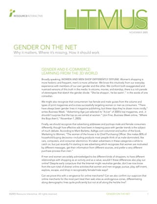 GENDER ON THE NET
Why it matters, Where it’s missing, How it should work
©2005 Resource Interactive. All rights reserved. GENDER ON THE NET 1
NOVEMBER 2005
GENDER AND E-COMMERCE:
LEARNING FROM THE 3D WORLD
Broadly speaking, WOMEN AND MEN SHOP DIFFERENTLY OFFLINE. Women’s shopping is
more hedonic and frequent, men’s is more utilitarian. We know this intuitively from our everyday
experience with members of our own gender and the other. We confront both exaggerated and
nuanced versions of this truth in the media. In sitcoms, movies, and standup, there is a rich parade
of stereotypes that sketch the gender divide: “She be shoppin’, he be waitin’,” in the words of one
comedian.
We might also recognize that consumerism has female and male guises from the volume and
types of print magazines and e-zines successfully targeting women or men as consumers. “There
have always been gender lines in magazine publishing, but these days they’re drawn more vividly,”
writes Business Week. “Advertising Age just selected its “A-List” of 2005’s top magazines, and...it
shouldn’t surprise that the top six are aimed at women.” (Jon Fine, Business Week online, “WhereBusiness Week online, “WhereBusiness Week
the Boys Aren’t,” November 7, 2005)
Finally, we should recognize that advertising addresses and portrays male and female consumers
differently, though how effective ads have been in keeping pace with gender trends is the subject
of much debate. According to Marti Barletta, AdAge.com columnist and author of the book,
Marketing to Women, “The woman of the house is its Chief Purchasing Officer. She makes 80% of
household buying decisions—including products most people think of as male-dominated, like
cars, computers, and consumer electronics. It’s taken advertisers in these categories a while to
catch on, but just recently I’m starting to see advertising which recognizes that women are motivated
by different messages, get their information from different sources, and prefer a very different
purchase process than men.”
If men and women are widely acknowledged to be different kinds of shoppers, to have different
relationships with shopping as an activity and as a value, wouldn’t these differences also play out
online? Despite early conjecture that the Internet might neutralize gender, don’t we now know
from the sum total of diverse online activities that women and men engage, pursue, play, self-invent,
explore, escape, and shop in recognizably female/male ways?and shop in recognizably female/male ways?and
Can we prove this with a vengeance for online merchants? Can we also confirm our suspicion that
online merchants for the most part treat their web sites as androgynous zones, differentiating
along demographic lines quite proficiently but not at all along the he/she line?
 