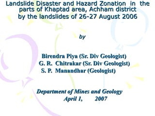 Landslide Disaster and Hazard Zonation in theLandslide Disaster and Hazard Zonation in the
parts of Khaptad area, Achham districtparts of Khaptad area, Achham district
by the landslides of 26-27 August 2006by the landslides of 26-27 August 2006
byby
Birendra Piya (Sr. Div Geologist)Birendra Piya (Sr. Div Geologist)
G. R. Chitrakar (Sr. Div Geologist)G. R. Chitrakar (Sr. Div Geologist)
S. P. Manandhar (Geologist)S. P. Manandhar (Geologist)
Department of Mines and GeologyDepartment of Mines and Geology
April 1,April 1, 20072007
 