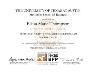 THE UNIVERSITY OF TEXAS AT AUSTIN
Elissa Marie Thompson
McCombs School of Business
This is to certify that
has completed all of the courses and other requirements of the
BUSINESS FOUNDATIONS CERTIFICATE PROGRAM
as established by the McCombs School of Business
and The University of Texas at Austin Business Foundations Program Advisory Committee
and is entitled to all the benefits and privileges thereof.
THIS TWENTY-THIRD DAY OF MAY 2015
Regina Wilson Hughes, Director
Business Foundations Program
David Platt, Associate Dean
Undergraduate Program Office
GLOBAL TRACK
 