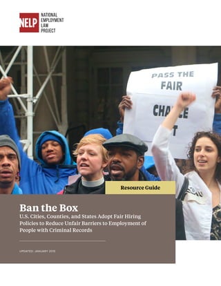 Ban the Box
U.S. Cities, Counties, and States Adopt Fair Hiring
Policies to Reduce Unfair Barriers to Employment of
People with Criminal Records
UPDATED: JANUARY 2015
Resource Guide
 