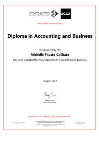 has been awarded the ACCA Diploma in Accounting and Business
August 2016
ACCA REGISTRATION NUMBER
3566490
Mary Bishop
This Certificate remains the property of ACCA and must not in any
circumstances be copied, altered or otherwise defaced.
ACCA retains the right to demand the return of this certificate at any
time and without giving reason.
director - learning
CERTIFICATE NUMBER
7514885581149
Diploma in Accounting and Business
Michelle Fausto Calibara
This is to certify that
Foundations in Accountancy
Association of Chartered Certified Accountants
 