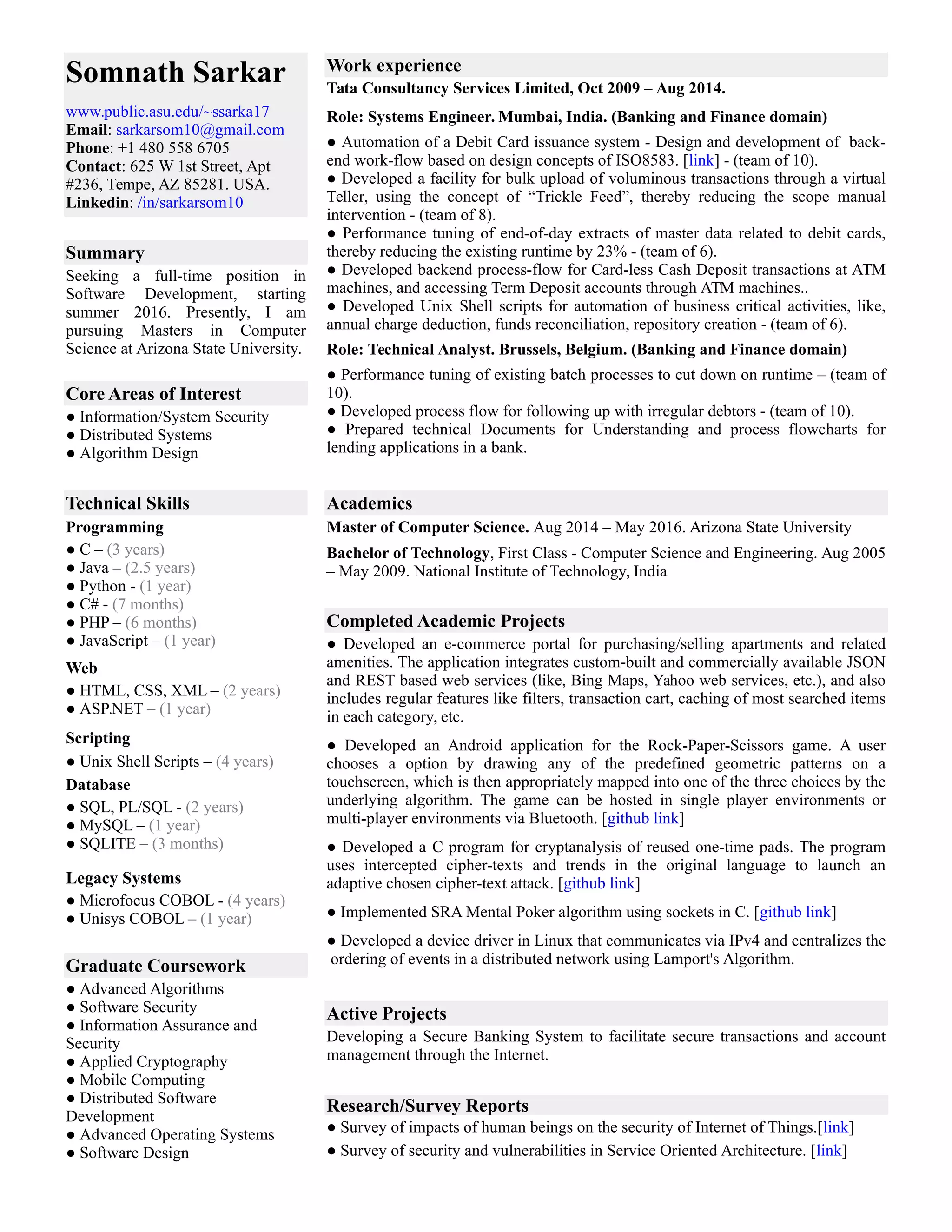 Somnath Sarkar Work experience
Summary
Core Areas of Interest
Technical Skills Academics
Programming
Completed Academic Projects
Web
Scripting
Database
Legacy Systems
Graduate Coursework
Active Projects
Research/Survey Reports
Tata Consultancy Services Limited, Oct 2009 – Aug 2014.
Role: Systems Engineer. Mumbai, India. (Banking and Finance domain)
● Automation of a Debit Card issuance system - Design and development of back-
end work-flow based on design concepts of ISO8583. [link] - (team of 10).
● Developed a facility for bulk upload of voluminous transactions through a virtual
Teller, using the concept of “Trickle Feed”, thereby reducing the scope manual
intervention - (team of 8).
● Performance tuning of end-of-day extracts of master data related to debit cards,
thereby reducing the existing runtime by 23% - (team of 6).
● Developed backend process-flow for Card-less Cash Deposit transactions at ATM
machines, and accessing Term Deposit accounts through ATM machines..
● Developed Unix Shell scripts for automation of business critical activities, like,
annual charge deduction, funds reconciliation, repository creation - (team of 6).
Role: Technical Analyst. Brussels, Belgium. (Banking and Finance domain)
● Performance tuning of existing batch processes to cut down on runtime – (team of
10).
● Developed process flow for following up with irregular debtors - (team of 10).
● Prepared technical Documents for Understanding and process flowcharts for
lending applications in a bank.
www.public.asu.edu/~ssarka17
Email: sarkarsom10@gmail.com
Phone: +1 480 558 6705
Contact: 625 W 1st Street, Apt
#236, Tempe, AZ 85281. USA.
Linkedin: /in/sarkarsom10
Seeking a full-time position in
Software Development, starting
summer 2016. Presently, I am
pursuing Masters in Computer
Science at Arizona State University.
● Information/System Security
● Distributed Systems
● Algorithm Design
Master of Computer Science. Aug 2014 – May 2016. Arizona State University
● C – (3 years)
● Java – (2.5 years)
● Python - (1 year)
● C# - (7 months)
● PHP – (6 months)
● JavaScript – (1 year)
Bachelor of Technology, First Class - Computer Science and Engineering. Aug 2005
– May 2009. National Institute of Technology, India
● Developed an e-commerce portal for purchasing/selling apartments and related
amenities. The application integrates custom-built and commercially available JSON
and REST based web services (like, Bing Maps, Yahoo web services, etc.), and also
includes regular features like filters, transaction cart, caching of most searched items
in each category, etc.
● Developed an Android application for the Rock-Paper-Scissors game. A user
chooses a option by drawing any of the predefined geometric patterns on a
touchscreen, which is then appropriately mapped into one of the three choices by the
underlying algorithm. The game can be hosted in single player environments or
multi-player environments via Bluetooth. [github link]
● Developed a C program for cryptanalysis of reused one-time pads. The program
uses intercepted cipher-texts and trends in the original language to launch an
adaptive chosen cipher-text attack. [github link]
● Implemented SRA Mental Poker algorithm using sockets in C. [github link]
● Developed a device driver in Linux that communicates via IPv4 and centralizes the
ordering of events in a distributed network using Lamport's Algorithm.
● HTML, CSS, XML – (2 years)
● ASP.NET – (1 year)
● Unix Shell Scripts – (4 years)
● SQL, PL/SQL - (2 years)
● MySQL – (1 year)
● SQLITE – (3 months)
● Microfocus COBOL - (4 years)
● Unisys COBOL – (1 year)
● Advanced Algorithms
● Software Security
● Information Assurance and
Security
● Applied Cryptography
● Mobile Computing
● Distributed Software
Development
● Advanced Operating Systems
● Software Design
Developing a Secure Banking System to facilitate secure transactions and account
management through the Internet.
● Survey of impacts of human beings on the security of Internet of Things.[link]
● Survey of security and vulnerabilities in Service Oriented Architecture. [link]
 