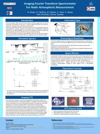 Imaging Fourier Transform Spectrometer
For Nadir Atmospheric Measurement
G. Singh, C.T. McElroy, D.V Barton, Z. Vaziri, C. Zheng
York University, Toronto, Canada
Gurpreet Singh
LARSS, Lassonde School of Engineering, York University
Email: GurpreetSingh.YorkU@Gmail.com
Website: http://larss.science.yorku.ca/• http://www.gurpreetsingh.space/
Phone: +1 416.736.2100 ext 21093
Contact
1. Buijs, H.L., & McKinnon, J. (2007). Patent No. US 7, 480, 055 B2. United States
2. Lachance, R. L., McConnell, J. C., McElroy, C. T., O'Neill, N., Nassar, R., Buijs, H., et al. (2012). PCW/PHEOS-WCA: quasi-geostationary Arctic
measurements for weather, climate, and air quality from highly eccentric orbits. Proc. SPIE 8533, Sensors, Systems, and Next-Generation Satellites
XVI.
3. NSIDC. (n.d.). National Snow & Ice Data Center. Retrieved 2016, from http://nsidc.org/soac
4. Trishchenko et al. (2011, November). Three-Apogee 16-h Highly Elliptical Orbit as Optimal Choice for Continuous Meteorological Imaging of Polar
Regions. Journal of Atmospheric and Oceanic Technology, 28, 1407 - 1422.
5. STDP: imaging FTS Requirements Review Meeting. ABB, April 26th , 2016 (ABBCABOM- 03673 C)
References
The Arctic shows faster and more severe signs of climate change than the rest of
the world. The melting of sea ice as a result of global warming has made the
existence of life even more vulnerable on planet Earth.
Until now, permafrost and the sea ice have acted as a seal, preventing heat from
penetrating the methane hydrates and causing further destabilization. Methane
hydrate has a positive feedback, thus the melt of hydrates and their transfer into
the atmosphere, will result in further warming and hydrate melting.
The IFTS is intended to provide a geo-stationary like view over the Arctic region.
The proposed mission will provide pressure, temperature and constituent profiles.
Introduction
Space Mission
The instrument is based on a commercial Michelson interferometer design. The
core of the spectrometer is being built by ABB Inc. of Quebec City and includes two
corner cube reflectors and a zinc selenide beam splitter. A temperature-controlled,
diode laser is mounted on the base plate to control the scan speed of the
interferometer and a white light source is used to find the zero path difference
(ZPD). The instrument looks at two different wavelength channels centred at 762
nm to measure O2 concentrations in the A band and at 1600 nm to measure CH4
and CO2 concentrations. An inexpensive double axis mirror pointing system has
been developed and tested by the same research group to map the field of regard
and compensate for the scene motion during data acquisition. The interferogram
will be collected at a rate of ~100 fps and at a spectral resolution of 0.25 cm-1.
Imaging FTS
Technological Readiness
• Improve estimates of GHSs & sources, CO2 and CH4
• Meteorological data: Temperature and Pressure
• Improve our understanding of air quality in the Arctic.
IFTS Science Goals
A stratospheric balloon mission to test and increase the technology readiness level
(TRL) at Fort Sumner’s Scientific Balloon Facility, New Mexico in collaboration with
the Jet Propulsion Laboratory, NASA. This station has been chosen due to its close
proximity with the methane “Hotspot” at the ‘four corners’ in the western US.
A highly elliptical three – apogee orbit with a 16-h period is proposed for
continuous meteorological imaging of polar regions from a two-satellite
constellation.
Figure 1. Final core design. Figure 2. Interference image Figure 3. Pointing system
Simulated Spectra
Instrument Core
The mirror pointing system has shown successful demonstration in an operational
environment (TRL 7), during the PARABLE mission at Timmins Ontario in September
2015.
The IFTS core is a Commercially Off The Shelf (COTS) component and has been
validated in a relevant environment.
Other computers and electronics are also COTS that are qualified through test and
a demonstration in the space environment.
Operations Concept
A monochromatic source (top left ) corresponds to an infinite cosine interferogram
(top right). In the IFTS the interferogram is finite (bottom right), which leads to a
Sinc spectrum.
 