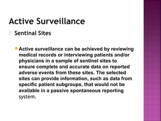 Active Surveillance
 Sentinal Sites
 Active surveillance can be achieved by reviewing
medical records or interviewing patients and/or
physicians in a sample of sentinel sites to
ensure complete and accurate data on reported
adverse events from these sites. The selected
sites can provide information, such as data from
specific patient subgroups, that would not be
available in a passive spontaneous reporting
system.
 