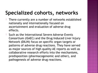 Specialized cohorts, networks
 There currently are a number of networks established
nationally and internationally focused on
ascertainment and evaluation of adverse drug
effects.
 Such as the International Severe Adverse Events
Consortium (iSAEC) and the Drug Induced Liver Injury
Network (DILIN) focus on specific organ targets or
patterns of adverse drug reactions. They have served
as major sources of high quality AE reports as well as
collaborative research efforts into the mechanisms,
predisposition (pharmacogenomic and other), and
pathogenesis of adverse drug reactions.
 