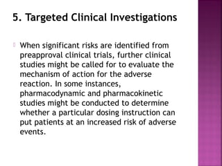 5. Targeted Clinical Investigations
 When significant risks are identified from
preapproval clinical trials, further clinical
studies might be called for to evaluate the
mechanism of action for the adverse
reaction. In some instances,
pharmacodynamic and pharmacokinetic
studies might be conducted to determine
whether a particular dosing instruction can
put patients at an increased risk of adverse
events.
 