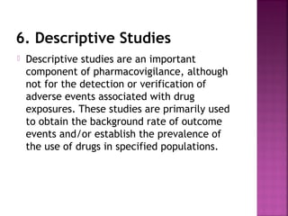 6. Descriptive Studies
 Descriptive studies are an important
component of pharmacovigilance, although
not for the detection or verification of
adverse events associated with drug
exposures. These studies are primarily used
to obtain the background rate of outcome
events and/or establish the prevalence of
the use of drugs in specified populations.
 