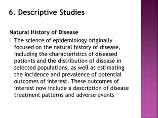 6. Descriptive Studies
Natural History of Disease
 The science of epidemiology originally
focused on the natural history of disease,
including the characteristics of diseased
patients and the distribution of disease in
selected populations, as well as estimating
the incidence and prevalence of potential
outcomes of interest. These outcomes of
interest now include a description of disease
treatment patterns and adverse events
 